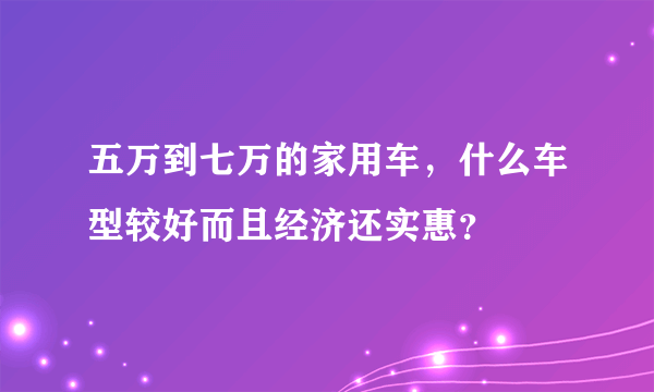 五万到七万的家用车，什么车型较好而且经济还实惠？