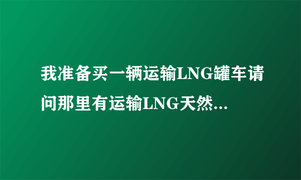 我准备买一辆运输LNG罐车请问那里有运输LNG天然气的配货站谢谢