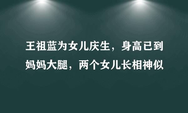 王祖蓝为女儿庆生，身高已到妈妈大腿，两个女儿长相神似