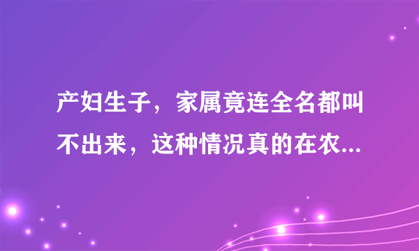 产妇生子，家属竟连全名都叫不出来，这种情况真的在农村很常见吗？