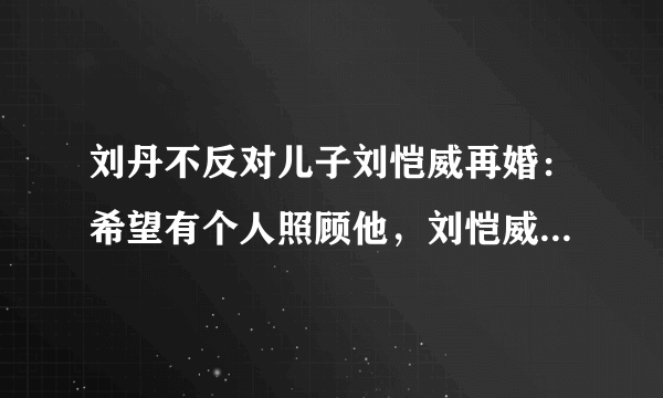 刘丹不反对儿子刘恺威再婚：希望有个人照顾他，刘恺威有再婚的打算吗？