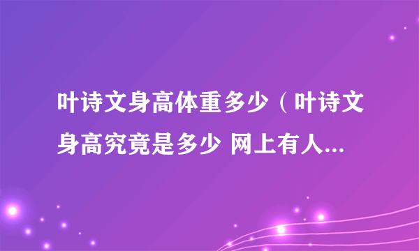 叶诗文身高体重多少（叶诗文身高究竟是多少 网上有人说是160cm 也有说168cm 哪个正确）