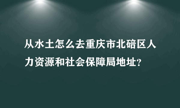 从水土怎么去重庆市北碚区人力资源和社会保障局地址？