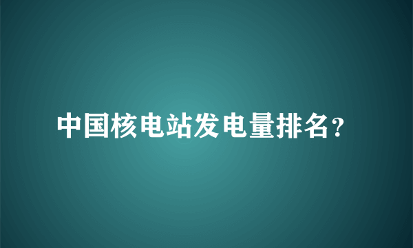 中国核电站发电量排名？