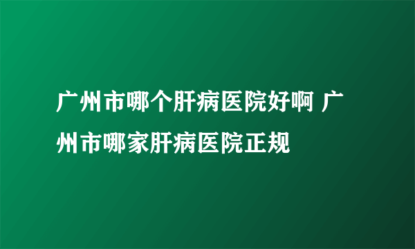 广州市哪个肝病医院好啊 广州市哪家肝病医院正规