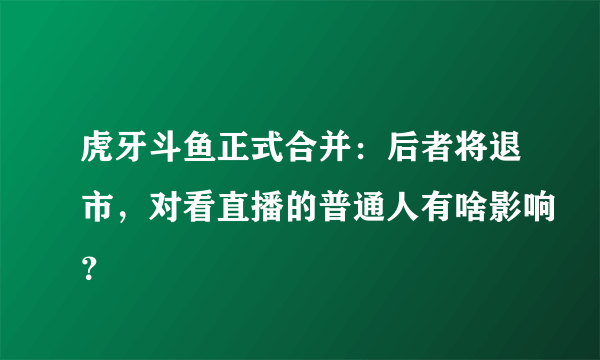 虎牙斗鱼正式合并：后者将退市，对看直播的普通人有啥影响？