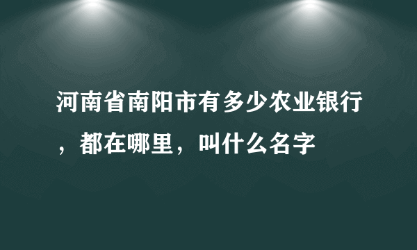 河南省南阳市有多少农业银行，都在哪里，叫什么名字