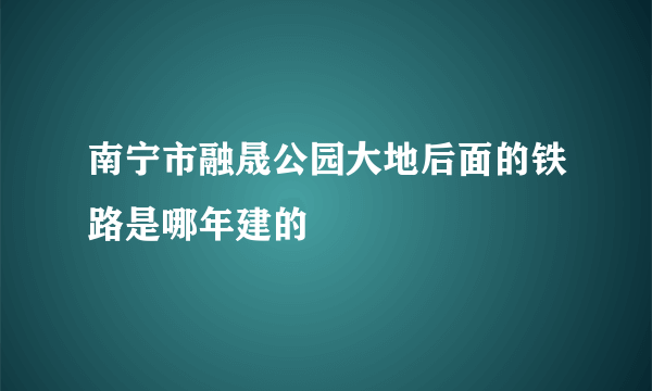 南宁市融晟公园大地后面的铁路是哪年建的