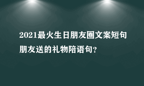 2021最火生日朋友圈文案短句朋友送的礼物陪语句？