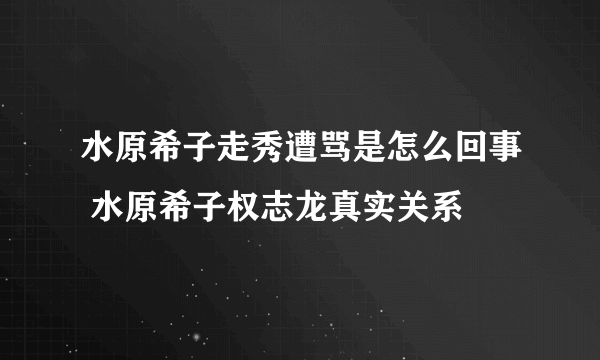 水原希子走秀遭骂是怎么回事 水原希子权志龙真实关系