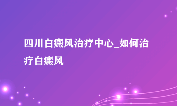 四川白癜风治疗中心_如何治疗白癜风