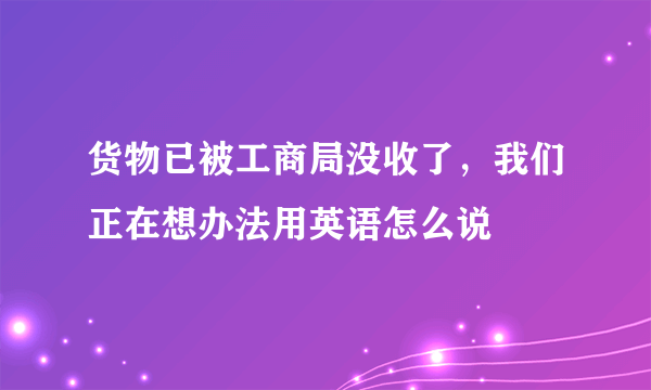 货物已被工商局没收了，我们正在想办法用英语怎么说