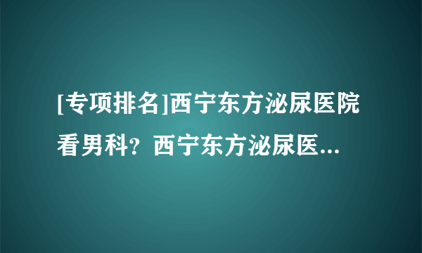 [专项排名]西宁东方泌尿医院看男科？西宁东方泌尿医院聚集专业诊治团队！