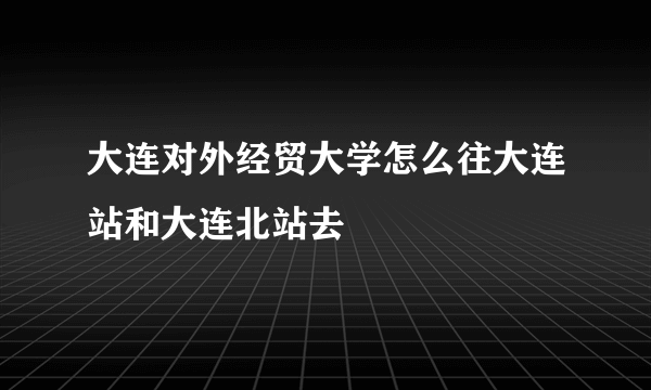 大连对外经贸大学怎么往大连站和大连北站去