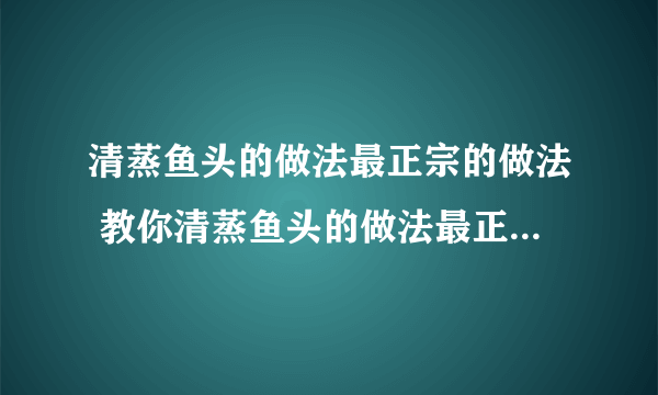 清蒸鱼头的做法最正宗的做法 教你清蒸鱼头的做法最正宗的做法