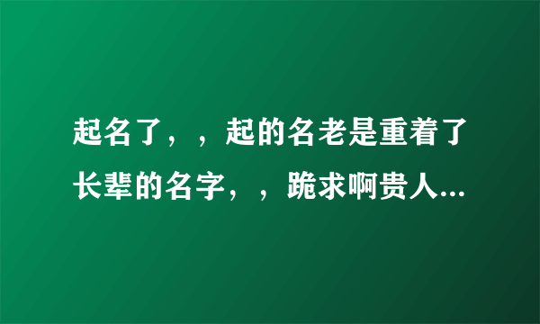 起名了，，起的名老是重着了长辈的名字，，跪求啊贵人，劳烦您了，，我在线等名，，跪谢了。。