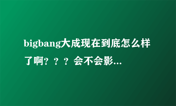 bigbang大成现在到底怎么样了啊？？？会不会影响他以后的路啊？？？