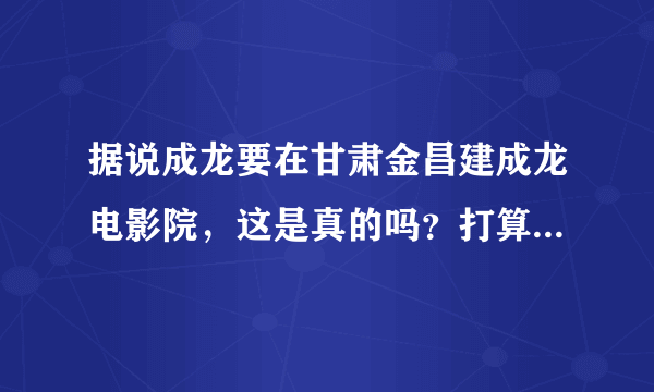 据说成龙要在甘肃金昌建成龙电影院，这是真的吗？打算建在哪里？