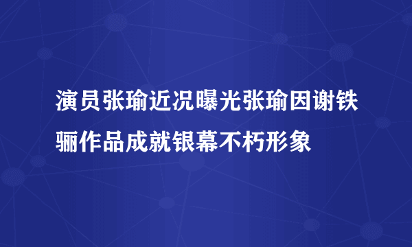 演员张瑜近况曝光张瑜因谢铁骊作品成就银幕不朽形象