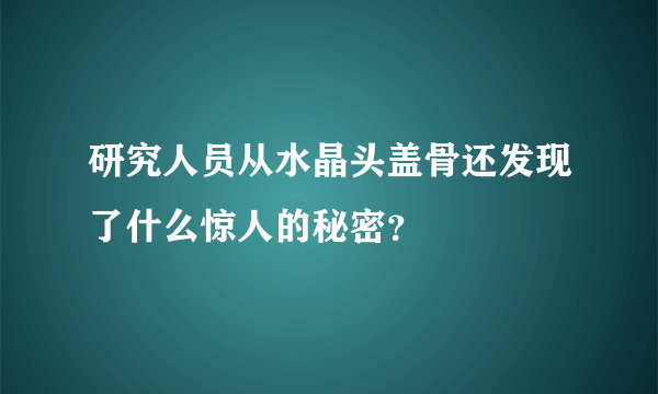 研究人员从水晶头盖骨还发现了什么惊人的秘密？