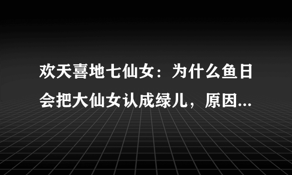 欢天喜地七仙女：为什么鱼日会把大仙女认成绿儿，原因是家族遗传