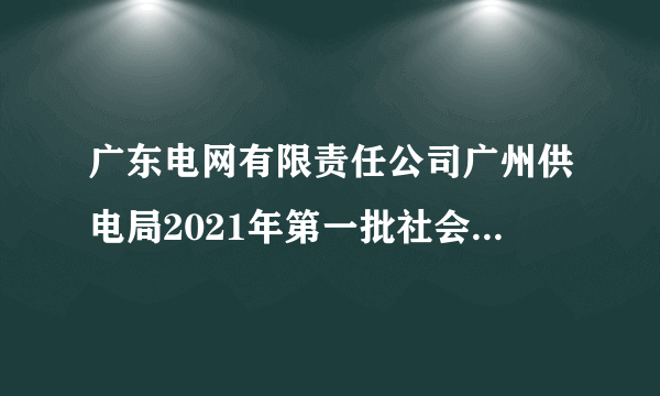 广东电网有限责任公司广州供电局2021年第一批社会招聘5人公告