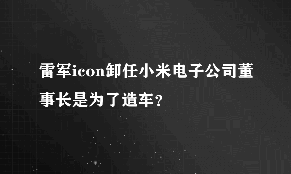 雷军icon卸任小米电子公司董事长是为了造车？