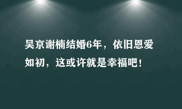 吴京谢楠结婚6年，依旧恩爱如初，这或许就是幸福吧！