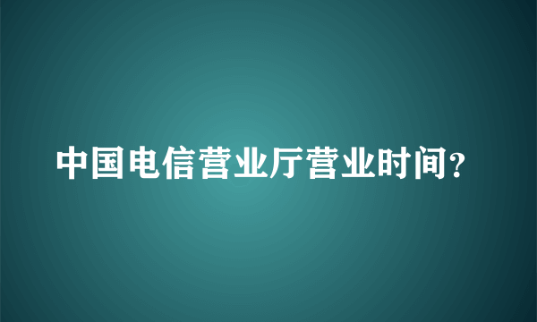 中国电信营业厅营业时间？