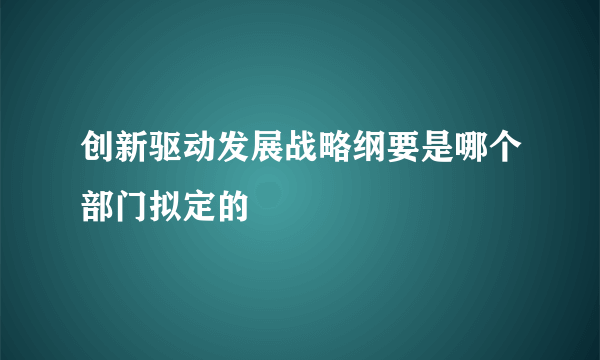 创新驱动发展战略纲要是哪个部门拟定的