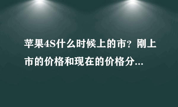 苹果4S什么时候上的市？刚上市的价格和现在的价格分别多少？