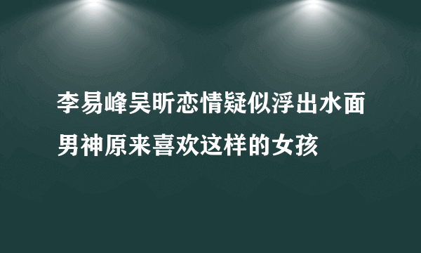 李易峰吴昕恋情疑似浮出水面男神原来喜欢这样的女孩