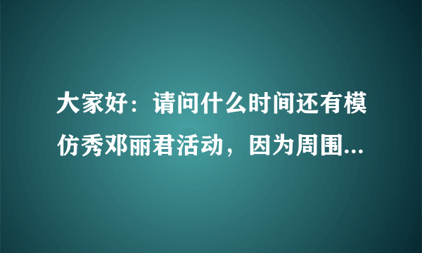 大家好：请问什么时间还有模仿秀邓丽君活动，因为周围所有见过我的人