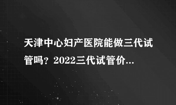 天津中心妇产医院能做三代试管吗？2022三代试管价格明细公布