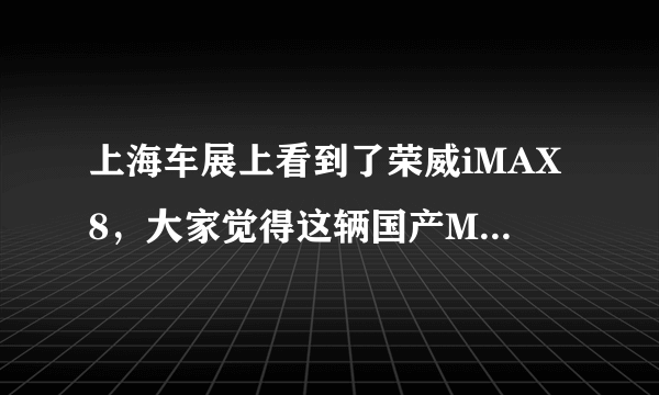 上海车展上看到了荣威iMAX8，大家觉得这辆国产MPV怎么样？