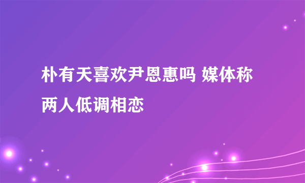 朴有天喜欢尹恩惠吗 媒体称两人低调相恋