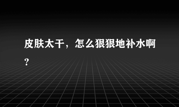 皮肤太干，怎么狠狠地补水啊？