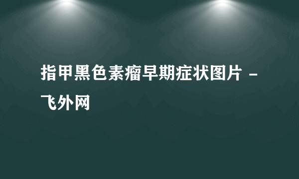 指甲黑色素瘤早期症状图片 - 飞外网