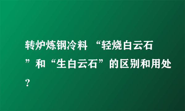 转炉炼钢冷料 “轻烧白云石”和“生白云石”的区别和用处？