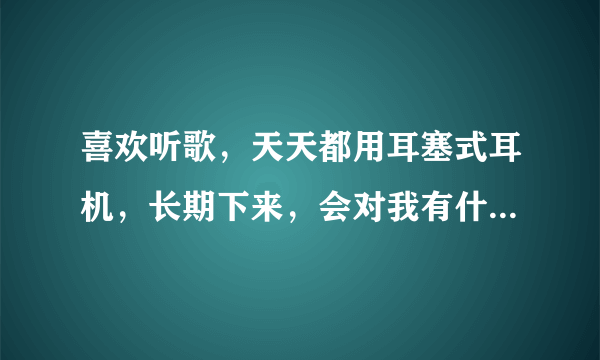 喜欢听歌，天天都用耳塞式耳机，长期下来，会对我有什...