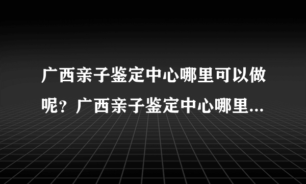 广西亲子鉴定中心哪里可以做呢？广西亲子鉴定中心哪里可以做呢，需要？