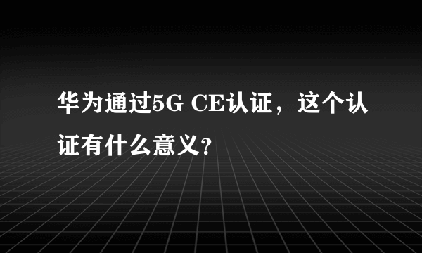 华为通过5G CE认证，这个认证有什么意义？