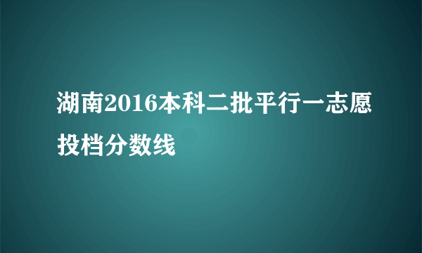 湖南2016本科二批平行一志愿投档分数线