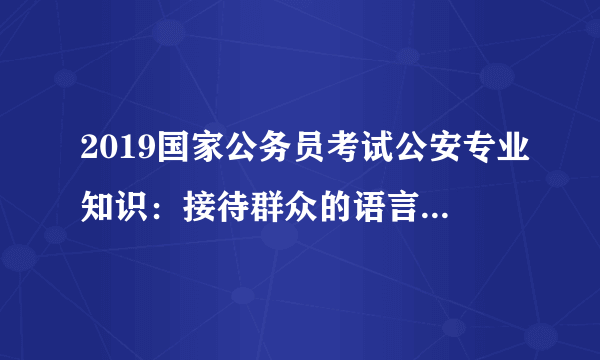 2019国家公务员考试公安专业知识：接待群众的语言沟通技巧