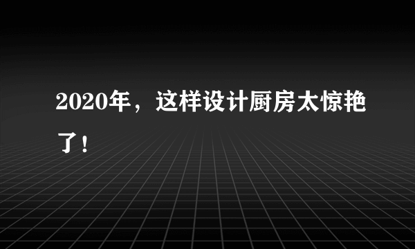 2020年，这样设计厨房太惊艳了！