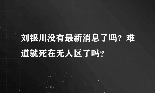 刘银川没有最新消息了吗？难道就死在无人区了吗？