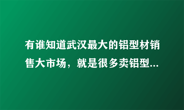 有谁知道武汉最大的铝型材销售大市场，就是很多卖铝型材的，谢谢