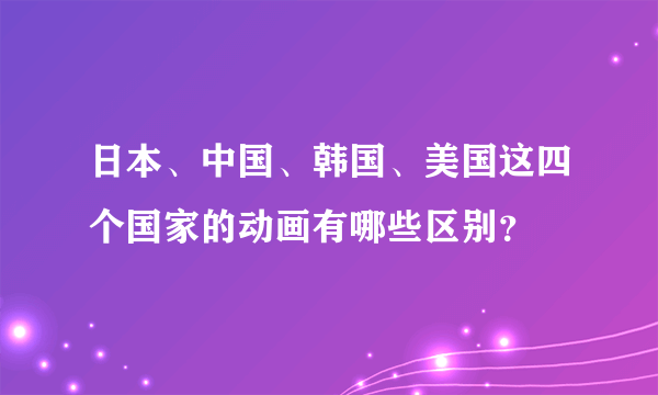 日本、中国、韩国、美国这四个国家的动画有哪些区别？