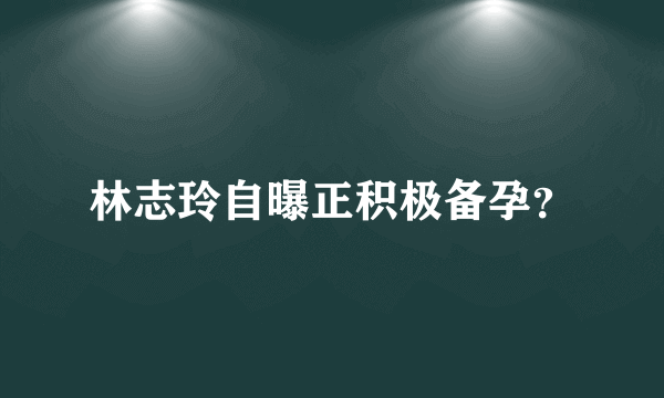 林志玲自曝正积极备孕？