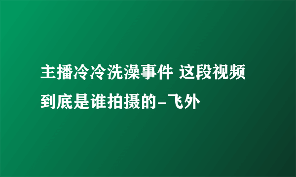 主播冷冷洗澡事件 这段视频到底是谁拍摄的-飞外